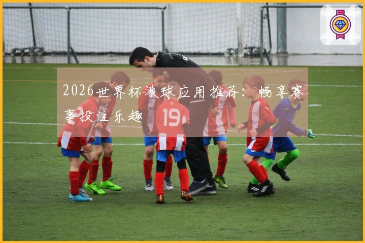 2026世界杯滚球应用推荐：畅享赛事投注乐趣